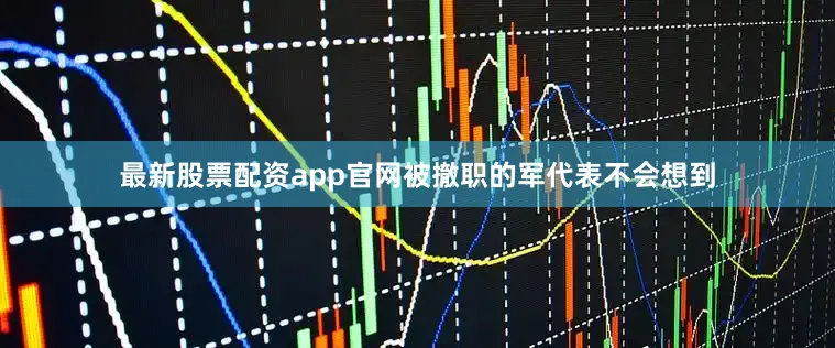 最新股票配资app官网被撤职的军代表不会想到
