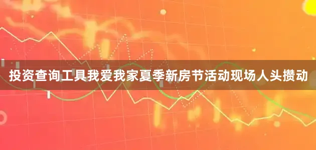 投资查询工具我爱我家夏季新房节活动现场人头攒动