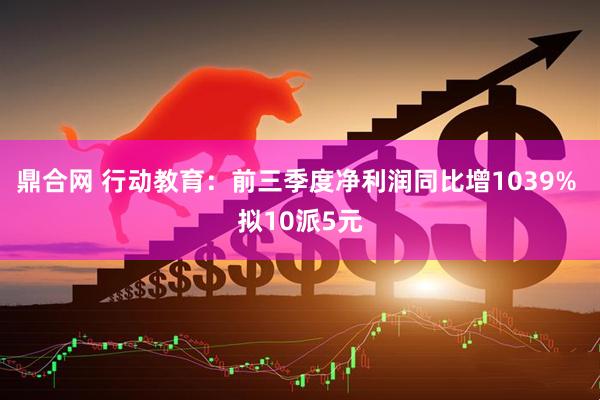 鼎合网 行动教育：前三季度净利润同比增1039% 拟10派5元