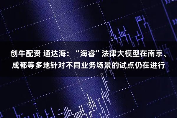创牛配资 通达海：“海睿”法律大模型在南京、成都等多地针对不同业务场景的试点仍在进行