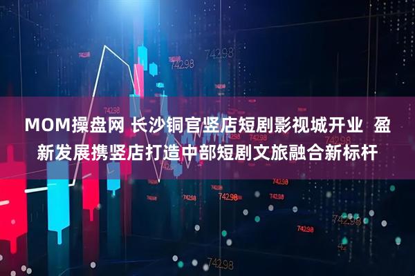 MOM操盘网 长沙铜官竖店短剧影视城开业  盈新发展携竖店打造中部短剧文旅融合新标杆