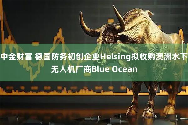 中金财富 德国防务初创企业Helsing拟收购澳洲水下无人机厂商Blue Ocean
