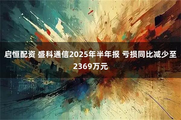 启恒配资 盛科通信2025年半年报 亏损同比减少至2369万元