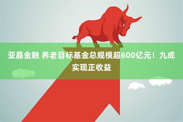 亚晶金融 养老目标基金总规模超600亿元！九成实现正收益