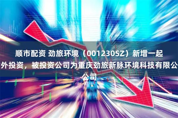 顺市配资 劲旅环境（001230SZ）新增一起对外投资，被投资公司为重庆劲旅新脉环境科技有限公司