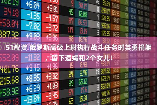 51配资 俄罗斯高级上尉执行战斗任务时英勇捐躯，留下遗孀和2个女儿！