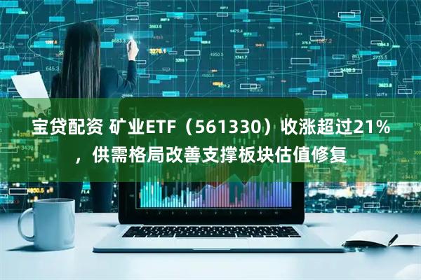 宝贷配资 矿业ETF（561330）收涨超过21%，供需格局改善支撑板块估值修复