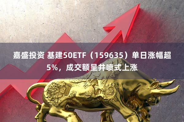 嘉盛投资 基建50ETF（159635）单日涨幅超5%，成交额呈井喷式上涨