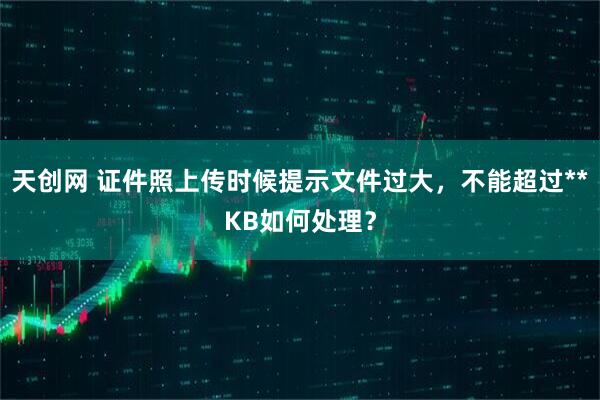 天创网 证件照上传时候提示文件过大，不能超过**KB如何处理？