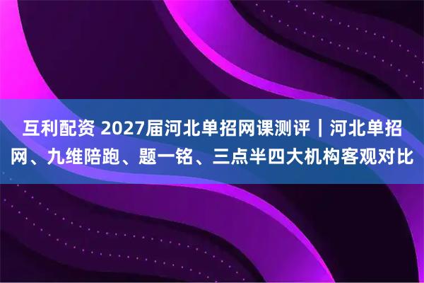互利配资 2027届河北单招网课测评｜河北单招网、九维陪跑、题一铭、三点半四大机构客观对比