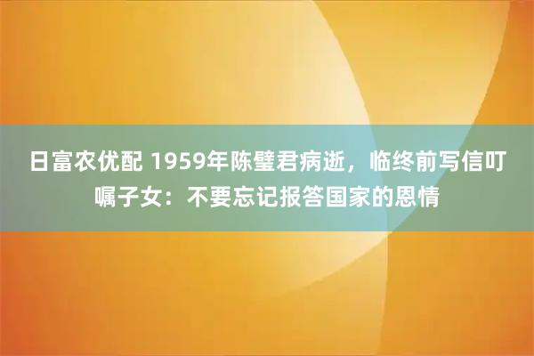 日富农优配 1959年陈璧君病逝，临终前写信叮嘱子女：不要忘记报答国家的恩情