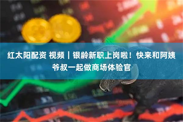 红太阳配资 视频｜银龄新职上岗啦！快来和阿姨爷叔一起做商场体验官