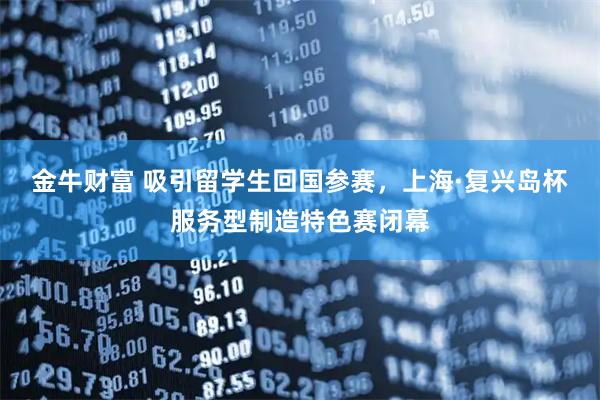 金牛财富 吸引留学生回国参赛，上海·复兴岛杯服务型制造特色赛闭幕
