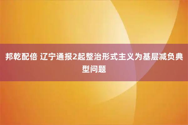 邦乾配倍 辽宁通报2起整治形式主义为基层减负典型问题