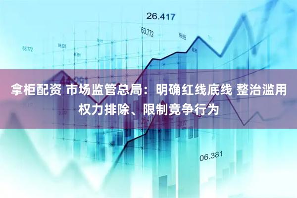 拿柜配资 市场监管总局：明确红线底线 整治滥用权力排除、限制竞争行为