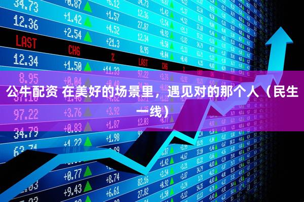 公牛配资 在美好的场景里，遇见对的那个人（民生一线）