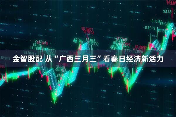 金智股配 从“广西三月三”看春日经济新活力
