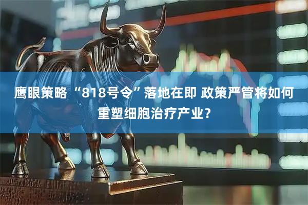鹰眼策略 “818号令”落地在即 政策严管将如何重塑细胞治疗产业？