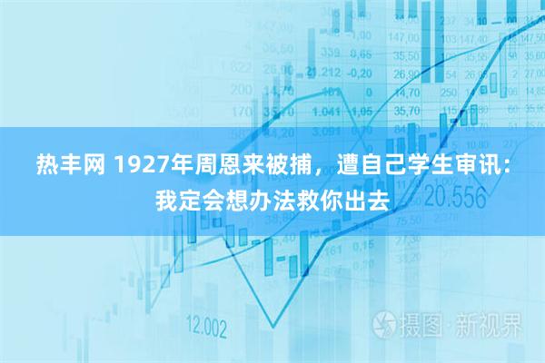 热丰网 1927年周恩来被捕，遭自己学生审讯：我定会想办法救你出去