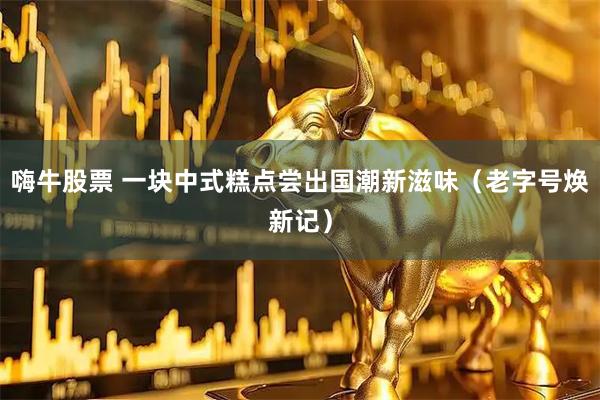 嗨牛股票 一块中式糕点尝出国潮新滋味（老字号焕新记）