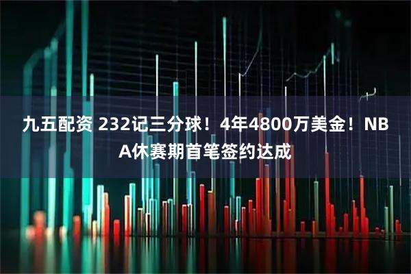 九五配资 232记三分球！4年4800万美金！NBA休赛期首笔签约达成